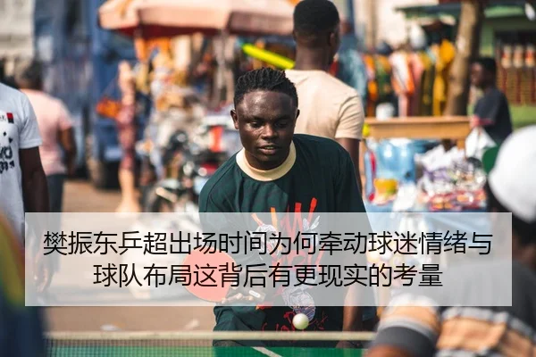 樊振东乒超出场时间为何牵动球迷情绪与球队布局这背后有更现实的考量